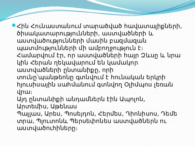 Հին Հունաստանում տարածված հավատալիքների, ծիսակատարությունների, աստվածների և աստվածությունների մասին բազմազան պատմությունների մի ամբողջություն է։  Համարվում էր, որ աստվածների հայր Զևսը և նրա կին Հերան ղեկավարում են կամակոր աստվածների ընտանիքը, որի տունը՝պանթեոնը գտնվում է հունական երկրի հյուսիսային սահմանում գտնվող Օլիմպոս լեռան վրա։  Այդ ընտանիքի անդամներն էին Ապոլոն, Արտեմիս, Աթենաս Պալլաս, Արես, Պոսեյդոն, Հերմես, Դիոնիսոս, Դեմետրա, Պլուտոնև Պերսեփոնես աստվածներն ու աստվածուհիները։ 