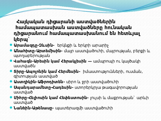 Հայկական դիցարանի աստվածներին  համապատասխան աստվածները հունական դիցարանում համապատասխանում են հետևյալ կերպ` Արամազդը-Զևսին-  Հայկական դիցարանի աստվածներին  համապատասխան աստվածները հունական դիցարանում համապատասխանում են հետևյալ կերպ` Արամազդը-Զևսին-   երկնքի և երկրի արարիչ Անահիտը-Արտեմիսին-  մայր աստվածուհի, մայրության, բերքի և պտղաբերության Վահագն-Արեսին կամ Հերակլեսին —  ամպրոպի ու կայծակի աստվածն Տիրը-Ապոլոնին կամ Հերմեսին-   իմաստությունների, ուսման, գիտության աստված Աստղիկին-Աֆրոդիտեն-  սիրո և ջրի աստվածուհի Սպանդարամետը-Հադեսին-  ստորերկրյա թագավորության աստված Միհրը-Հելիոսին կամ Հեփեստոսին-  լույսի և մաքրության` արևի աստված Նանեին-Աթենասը-  պատերազմի աստվածուհի 