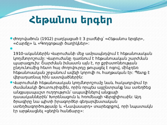 Հեթանոս երգեր  Ժողովածուն (1912) բաղկացած է 3 բաժնից՝ «Հեթանոս երգեր», «Հարճը» և «Գողգոթայի ծաղիկներ»:  1910-ականներին Վարուժանի մեջ ամրապնդվում է հեթանոսական կողմնորոշումը: Վարուժանը դառնում է հեթանոսական շարժման պարագլուխ: Շարժման իմաստն այն է, որ քրիստոնեության ընդունումից հետո հայ ժողովուրդը թուլացել է ոգով, մինչդեռ հեթանոսական շրջանում ավելի կորովի ու հաղթական էր: Պետք է վերադառնալ հին աստվածներին: Վարուժանի հեթանոսական կողմնորոշումը նաև հակադրվում էր ժամանակի ֆուտուրիզմին, որին որպես այլընտրանք նա ստեղծեց անցյալապաշտ ուղղություն՝ ապավինելով անցյալի դասականներին՝ Խորենացուն և հռոմեացի Վերգիլիուսին: Այդ ծրագիրը նա պիտի իրագործեր գեղարվեստական ստեղծագործությամբ և «Նավասարդ» տարեգրքով, որի նպատակն էր արթնացնել «ցեղին հանճարը»: 