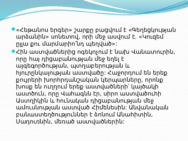 «Հեթանոս երգեր» շարքը բացվում է «Գեղեցկության արձանին» սոնետով, որի մեջ ասվում է. «Կուզեմ ըլլա քու մարմարիո՛նդ պեղված»: Հին աստվածներից ոգեկոչում է նախ Վանատուրին, որը հայ դիցաբանության մեջ եղել է այգեգործության, պտղաբերության և հյուրընկալության աստվածը: Հաջորդում են երեք քույրերի խորհրդանշական կերպարները, որոնք խոսք են ուղղում երեք աստվածների՝ կայծակի աստծուն, որը Վահագնն էր, սիրո աստվածուհի Աստղիկին և հունական դիցաբանության մեջ ամուսնության աստված Հիմենեսին: Անվանական բանաստեղծություններ է ձոնում Անահիտին, Սադուռնին, մեռած աստվածներին: 