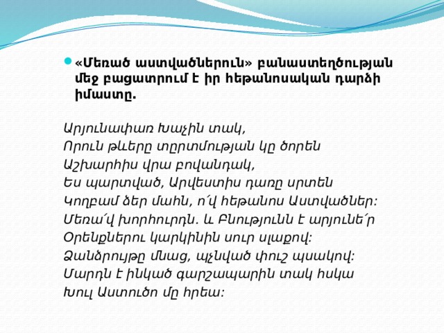 «Մեռած աստվածներուն» բանաստեղծության մեջ բացատրում է իր հեթանոսական դարձի իմաստը.   Արյունափառ Խաչին տակ, Որուն թևերը տըրտմության կը ծորեն Աշխարհիս վրա բովանդակ, Ես պարտված, Արվեստիս դառը սրտեն Կողբամ ձեր մահն, ո՛վ հեթանոս Աստվածներ: Մեռա՛վ խորհուրդն. և Բնությունն է արյունե՛ր Օրենքներու կարկինին սուր սլաքով: Ձանձրույթը մնաց, պչնված փուշ պսակով: Մարդն է ինկած գարշապարին տակ հսկա Խուլ Աստուծո մը հրեա: 