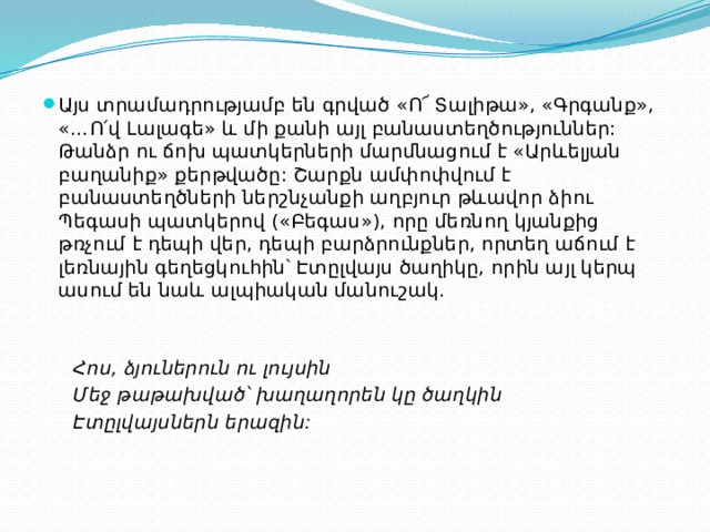 Այս տրամադրությամբ են գրված «Ո՜ Տալիթա», «Գրգանք», «…Ո՛վ Լալագե» և մի քանի այլ բանաստեղծություններ: Թանձր ու ճոխ պատկերների մարմնացում է «Արևելյան բաղանիք» քերթվածը: Շարքն ամփոփվում է բանաստեղծների ներշնչանքի աղբյուր թևավոր ձիու Պեգասի պատկերով («Բեգաս»), որը մեռնող կյանքից թռչում է դեպի վեր, դեպի բարձրունքներ, որտեղ աճում է լեռնային գեղեցկուհին՝ Էտըլվայս ծաղիկը, որին այլ կերպ ասում են նաև ալպիական մանուշակ.  Հոս, ձյուներուն ու լույսին  Մեջ թաթախված՝ խաղաղորեն կը ծաղկին  Էտըլվայսներն երազին: 