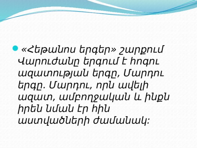 «Հեթանոս երգեր» շարքում Վարուժանը երգում է հոգու ազատության երգը, Մարդու երգը. Մարդու, որն ավելի ազատ, ամբողջական և ինքն իրեն նման էր հին աստվածների ժամանակ:   