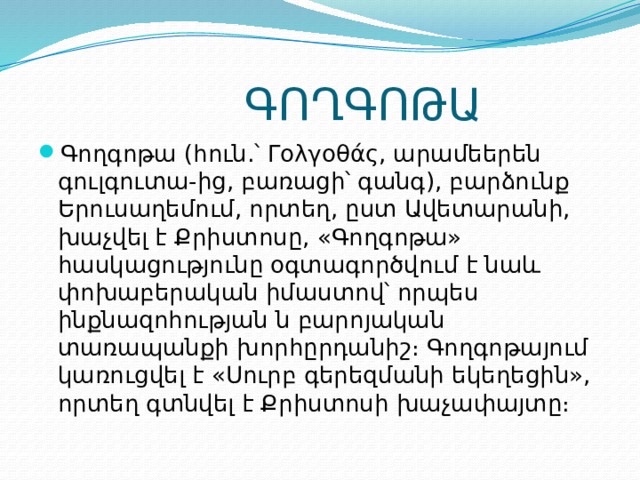  ԳՈՂԳՈԹԱ Գողգոթա (հուն.՝ Γολγοθάς, արամեերեն գուլգուտա-ից, բառացի՝ գանգ), բարձունք Երուսաղեմում, որտեղ, ըստ Ավետարանի, խաչվել է Քրիստոսը, «Գողգոթա» հասկացությունը օգտագործվում է նաև փոխաբերական իմաստով՝ որպես ինքնազոհության ն բարոյական տառապանքի խորհըրդանիշ։ Գողգոթայում կառուցվել է «Սուրբ գերեզմանի եկեղեցին», որտեղ գտնվել է Քրիստոսի խաչափայտը։ 