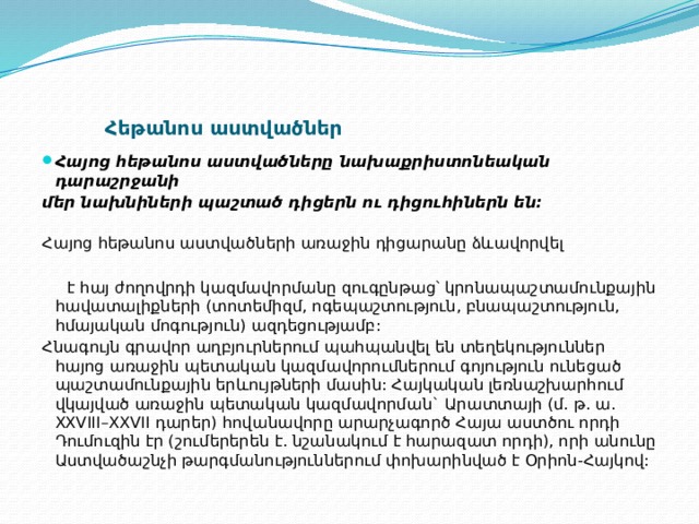 Հեթանոս աստվածներ   Հայոց հեթանոս աստվածները նախաքրիստոնեական դարաշրջանի  մեր նախնիների պաշտած դիցերն ու դիցուհիներն են:    Հայոց հեթանոս աստվածների առաջին դիցարանը ձևավորվել   է հայ ժողովրդի կազմավորմանը զուգընթաց՝ կրոնապաշտամունքային հավատալիքների (տոտեմիզմ, ոգեպաշտություն, բնապաշտություն, հմայական մոգություն) ազդեցությամբ:  Հնագույն գրավոր աղբյուրներում պահպանվել են տեղեկություններ հայոց առաջին պետական կազմավորումներում գոյություն ունեցած պաշտամունքային երևույթների մասին: Հայկական լեռնաշխարհում վկայված առաջին պետական կազմավորման` Արատտայի (մ. թ. ա. XXVIII–XXVII դարեր) հովանավորը արարչագործ Հայա աստծու որդի Դումուզին էր (շումերերեն է. նշանակում է հարազատ որդի), որի անունը Աստվածաշնչի թարգմանություններում փոխարինված է Օրիոն-Հայկով:  