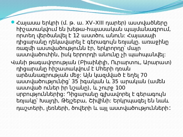 Հայասա երկրի (մ. թ. ա. XV–XIII դարեր) աստվածները հիշատակվում են խեթա-հայասական պայմանագրում, որտեղ վերծանվել է 12 աստծու անուն: Հայասայի դիցարանը ղեկավարել է գերագույն եռյակը. առաջինը ռազմի աստվածությունն էր, երկրորդը՝ մայր աստվածուհին, իսկ երրորդի անունը չի պահպանվել: Վանի թագավորության (Բիաինիլի, Ուրարտու, Արարատ) դիցարանը հիշատակվում է Մհերի դռան արձանագրության մեջ: Այն կազմված է եղել 70 աստվածությունից՝ 35 իգական և 35 արական (ամեն աստված ուներ իր նշանը), և շուրջ 100 սրբություններից: Դիցարանը գլխավորել է գերագույն եռյակը՝ Խալդի, Թեյշեբա, Շիվինի: Երկրպագել են նաև դաշտերի, լեռների, ծովերի և այլ աստվածությունների : 