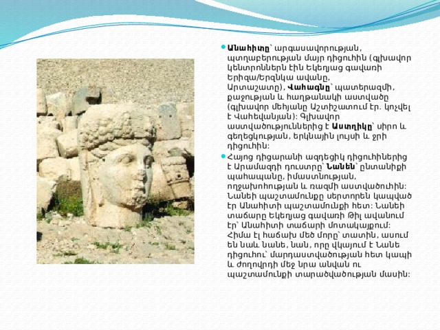 Անահիտը ՝ արգասավորության, պտղաբերության մայր դիցուհին (գլխավոր կենտրոններն էին Եկեղյաց գավառի Երիզա/Երզնկա ավանը, Արտաշատը),  Վահագնը ՝ պատերազմի, քաջության և հաղթանակի աստվածը (գլխավոր մեհյանը Աշտիշատում էր. կոչվել է Վահեվանյան): Գլխավոր աստվածություններից է  Աստղիկը ՝ սիրո և գեղեցկության, երկնային լույսի և ջրի դիցուհին:  Հայոց դիցարանի ազդեցիկ դիցուհիներից է Արամազդի դուստրը՝  Նանեն ՝ ընտանիքի պահապանը, իմաստնության, ողջախոհության և ռազմի աստվածուհին: Նանեի պաշտամունքը սերտորեն կապված էր Անահիտի պաշտամունքի հետ: Նանեի տաճարը Եկեղյաց գավառի Թիլ ավանում էր՝ Անահիտի տաճարի մոտակայքում: Հիմա էլ հաճախ մեծ մորը՝ տատին, ասում են նաև նանե, նան, որը վկայում է Նանե դիցուհու՝ մարդաստվածության հետ կապի և ժողովրդի մեջ նրա անվան ու պաշտամունքի տարածվածության մասին: 