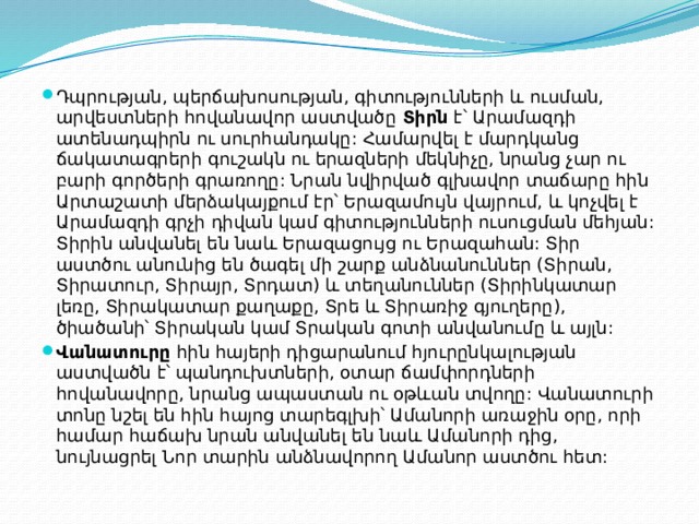 Դպրության, պերճախոսության, գիտությունների և ուսման, արվեստների հովանավոր աստվածը  Տիրն  է՝ Արամազդի ատենադպիրն ու սուրհանդակը: Համարվել է մարդկանց ճակատագրերի գուշակն ու երազների մեկնիչը, նրանց չար ու բարի գործերի գրառողը: Նրան նվիրված գլխավոր տաճարը հին Արտաշատի մերձակայքում էր՝ Երազամույն վայրում, և կոչվել է Արամազդի գրչի դիվան կամ գիտությունների ուսուցման մեհյան: Տիրին անվանել են նաև Երազացույց ու Երազահան: Տիր աստծու անունից են ծագել մի շարք անձնանուններ (Տիրան, Տիրատուր, Տիրայր, Տրդատ) և տեղանուններ (Տիրինկատար լեռը, Տիրակատար քաղաքը, Տրե և Տիրառիջ գյուղերը), ծիածանի՝ Տիրական կամ Տրական գոտի անվանումը և այլն: Վանատուրը  հին հայերի դիցարանում հյուրընկալության աստվածն է՝ պանդուխտների, օտար ճամփորդների հովանավորը, նրանց ապաստան ու օթևան տվողը: Վանատուրի տոնը նշել են հին հայոց տարեգլխի՝ Ամանորի առաջին օրը, որի համար հաճախ նրան անվանել են նաև Ամանորի դից, նույնացրել Նոր տարին անձնավորող Ամանոր աստծու հետ: 