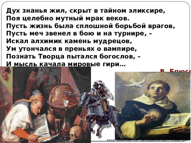 Дух знанья жил, скрыт в тайном эликсире,  Поя целебно мутный мрак веков.  Пусть жизнь была сплошной борьбой врагов,  Пусть меч звенел в бою и на турнире, –  Искал алхимик камень мудрецов,  Ум утончался в преньях о вампире,  Познать Творца пытался богослов, –  И мысль качала мировые гири…  В. Брюсов Автор: Михайлова Н.М.- преподаватель МАОУ «Лицей № 21» 