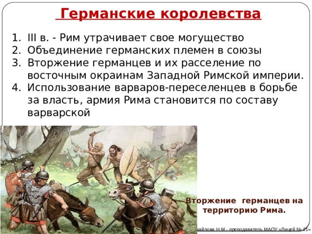  Германские королевства III в. - Рим утрачивает свое могущество Объединение германских племен в союзы Вторжение германцев и их расселение по восточным окраинам Западной Римской империи. Использование варваров-переселенцев в борьбе за власть, армия Рима становится по составу варварской Вторжение германцев на территорию Рима. Автор: Михайлова Н.М.- преподаватель МАОУ «Лицей № 21» 