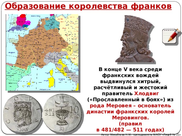 Образование королевства франков В конце V века среди франкских вождей выдвинулся хитрый, расчётливый и жестокий правитель Хлодвиг («Прославленный в боях») из рода Меровея – основатель династии франкских королей Меровингов. (правил в 481/482 — 511 годах) Автор: Михайлова Н.М.- преподаватель МАОУ «Лицей № 21» 