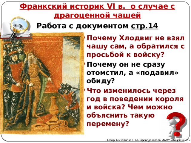 Франкский историк VI в. о случае с драгоценной чашей Работа с документом стр.14 Почему Хлодвиг не взял чашу сам, а обратился с просьбой к войску? Почему он не сразу отомстил, а «подавил» обиду? Что изменилось через год в поведении короля и войска? Чем можно объяснить такую перемену? Автор: Михайлова Н.М.- преподаватель МАОУ «Лицей № 21» 