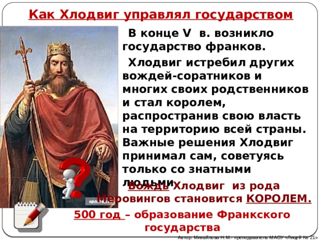 Как Хлодвиг управлял государством  В конце V в. возникло государство франков.  Хлодвиг истребил других вождей-соратников и многих своих родственников и стал королем, распространив свою власть на территорию всей страны. Важные решения Хлодвиг принимал сам, советуясь только со знатными людьми. Вождь Хлодвиг из рода Меровингов становится КОРОЛЕМ. 500 год – образование Франкского государства Автор: Михайлова Н.М.- преподаватель МАОУ «Лицей № 21» 