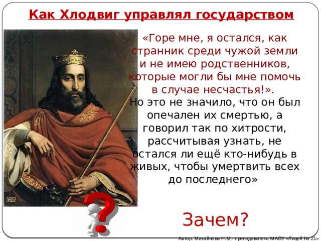 Как Хлодвиг управлял государством «Горе мне, я остался, как странник среди чужой земли и не имею родственников, которые могли бы мне помочь в случае несчастья!». Но это не значило, что он был опечален их смертью, а говорил так по хитрости, рассчитывая узнать, не остался ли ещё кто-нибудь в живых, чтобы умертвить всех до последнего» Зачем? Автор: Михайлова Н.М.- преподаватель МАОУ «Лицей № 21» 
