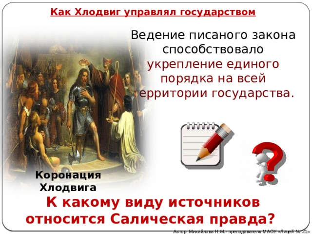 Как Хлодвиг управлял государством Ведение писаного закона способствовало укрепление единого порядка на всей территории государства. Коронация Хлодвига К какому виду источников относится Салическая правда?  Автор: Михайлова Н.М.- преподаватель МАОУ «Лицей № 21» 
