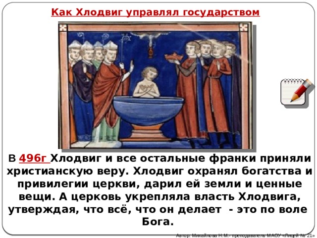 Как Хлодвиг управлял государством В 496г Хлодвиг и все остальные франки  приняли христианскую веру. Хлодвиг охранял богатства и привилегии церкви, дарил ей земли и ценные вещи. А церковь укрепляла власть Хлодвига, утверждая, что всё, что он делает - это по воле Бога. Автор: Михайлова Н.М.- преподаватель МАОУ «Лицей № 21» 
