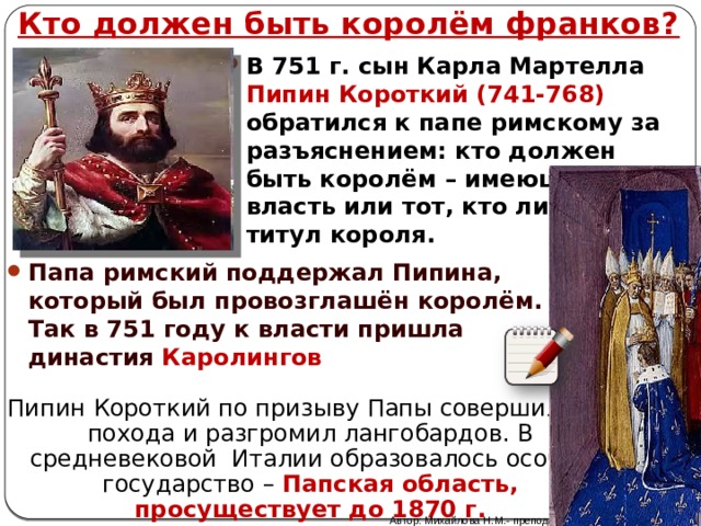 Кто должен быть королём франков? В 751 г. сын Карла Мартелла Пипин Короткий (741-768) обратился к папе римскому за разъяснением: кто должен быть королём – имеющий власть или тот, кто лишь носит титул короля. Папа римский поддержал Пипина, который был провозглашён королём. Так в 751 году к власти пришла династия Каролингов Пипин Короткий по призыву Папы совершил два похода и разгромил лангобардов. В средневековой Италии образовалось особое государство – Папская область, просуществует до 1870 г. Автор: Михайлова Н.М.- преподаватель МАОУ «Лицей № 21» 