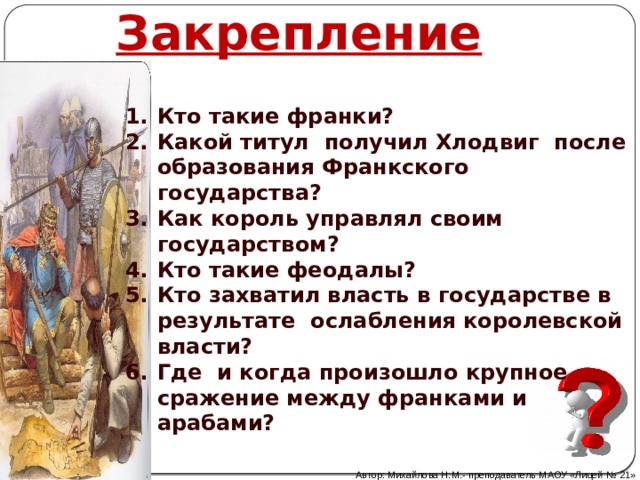 Закрепление  Кто такие франки? Какой титул получил Хлодвиг после образования Франкского государства? Как король управлял своим государством? Кто такие феодалы? Кто захватил власть в государстве в результате ослабления королевской власти? Где и когда произошло крупное сражение между франками и арабами? Автор: Михайлова Н.М.- преподаватель МАОУ «Лицей № 21» 