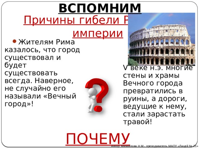 ВСПОМНИМ Причины гибели Римской империи Жителям Рима казалось, что город существовал и будет существовать всегда. Наверное, не случайно его называли «Вечный город»! Тем не менее в V веке н.э. многие стены и храмы Вечного города превратились в руины, а дороги, ведущие к нему, стали зарастать травой! ПОЧЕМУ Автор: Михайлова Н.М.- преподаватель МАОУ «Лицей № 21» 