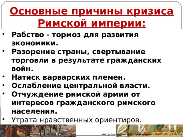  Основные причины кризиса Римской империи: Рабство - тормоз для развития экономики. Разорение страны, свертывание торговли в результате гражданских войн. Натиск варварских племен. Ослабление центральной власти. Отчуждение римской армии от интересов гражданского римского населения. Утрата нравственных ориентиров. Автор: Михайлова Н.М.- преподаватель МАОУ «Лицей № 21» 