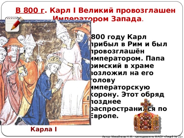 В 800 г . Карл I Великий провозглашен  Императором Запада . В 800 году Карл прибыл в Рим и был провозглашён императором. Папа римский в храме возложил на его голову императорскую корону. Этот обряд позднее распространился по Европе. Коронация императора Карла I Автор: Михайлова Н.М.- преподаватель МАОУ «Лицей № 21» 
