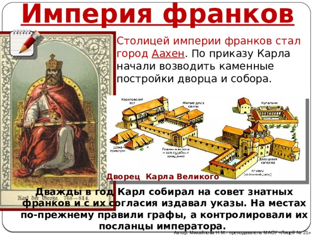 Империя франков Столицей империи франков стал город Аахен . По приказу Карла начали возводить каменные постройки дворца и собора. Дворец Карла Великого Дважды в год Карл собирал на совет знатных франков и с их согласия издавал указы. На местах по-прежнему правили графы, а контролировали их посланцы императора. Автор: Михайлова Н.М.- преподаватель МАОУ «Лицей № 21» 