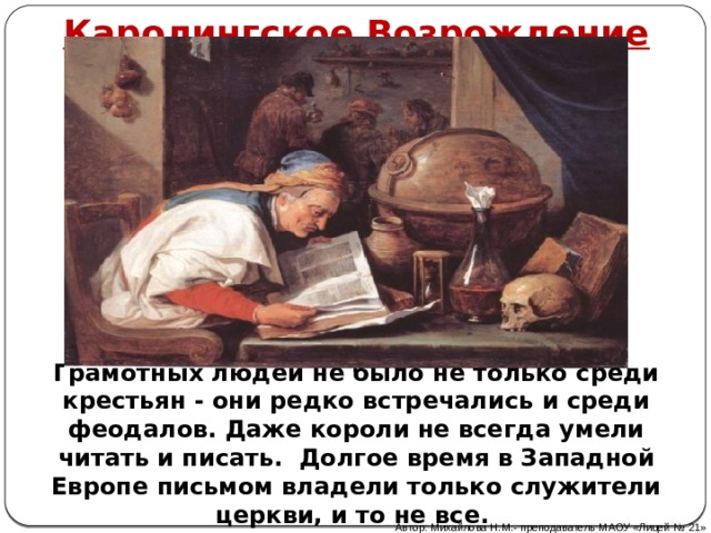 Каролингское Возрождение Грамотных людей не было не только среди крестьян - они редко встречались и среди феодалов. Даже короли не всегда умели читать и писать. Долгое время в Западной Европе письмом владели только служители церкви, и то не все. Автор: Михайлова Н.М.- преподаватель МАОУ «Лицей № 21» 