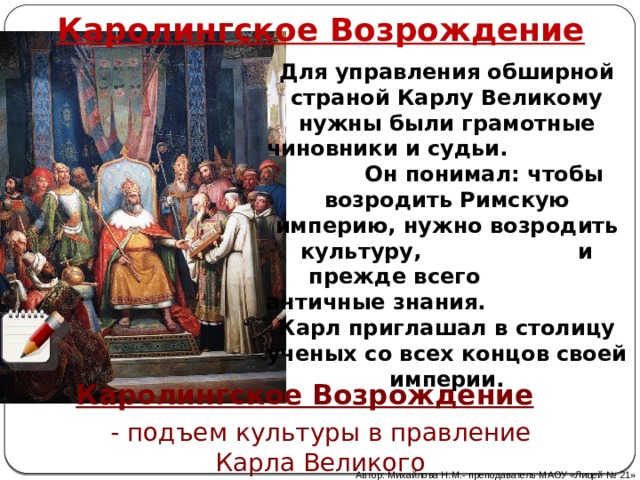 Каролингское Возрождение Для управления обширной страной Карлу Великому нужны были грамотные чиновники и судьи. Он понимал: чтобы возродить Римскую империю, нужно возродить культуру, и прежде всего античные знания. Карл приглашал в столицу ученых со всех концов своей империи. Каролингское Возрождение - подъем культуры в правление Карла Великого Автор: Михайлова Н.М.- преподаватель МАОУ «Лицей № 21» 