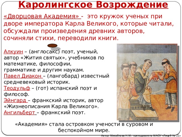 Каролингское Возрождение «Дворцовая Академия» - это кружок ученых при дворе императора Карла Великого, которые читали, обсуждали произведения древних авторов, сочиняли стихи, переводили книги. Алкуин – (англосакс) поэт, ученый, автор «Жития святых», учебников по математике, философии,  грамматике и другим наукам.  Павел Диакон – (лангобард) известный средневековый историк.  Теодульф – (гот) испанский поэт и философ.  Эйнгард – франкский историк, автор  «Жизнеописания Карла Великого».  Ангильберт  – франкский поэт.   «Академия» стала островком учености в суровом и беспокойном мире. Автор: Михайлова Н.М.- преподаватель МАОУ «Лицей № 21» 