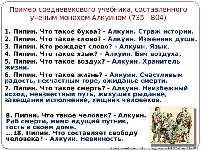 Пример средневекового учебника, составленного ученым монахом Алкуином (735 - 804) 1. Пипин. Что такое буква? - Алкуин. Страж истории. 2. Пипин. Что такое слово? - Алкуин. Изменник души. 3. Пипин. Кто рождает слово? - Алкуин. Язык. 4. Пипин. Что такое язык? - Алкуин. Бич воздуха. 5. Пипин. Что такое воздух? - Алкуин. Хранитель жизни. 6. Пипин. Что такое жизнь? - Алкуин. Счастливым радость, несчастным горе, ожиданье смерти. 7. Пипин. Что такое смерть? - Алкуин. Неизбежный исход, неизвестный путь, живущих рыдание, завещаний исполнение, хищник человеков. 8. Пипин. Что такое человек? - Алкуин. Раб смерти, мимо идущий путник, гость в своем доме. ...18. Пипин. Что составляет свободу человека? - Алкуин. Невинность. Автор: Михайлова Н.М.- преподаватель МАОУ «Лицей № 21» 