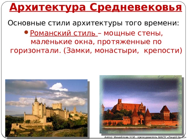 Архитектура Средневековья Основные стили архитектуры того времени: Романский стиль – мощные стены, маленькие окна, протяженные по горизонтали. (Замки, монастыри, крепости) Автор: Михайлова Н.М.- преподаватель МАОУ «Лицей № 21»  