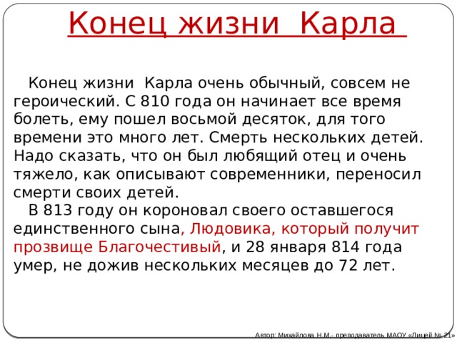 Конец жизни Карла  Конец жизни Карла очень обычный, совсем не героический. С 810 года он начинает все время болеть, ему пошел восьмой десяток, для того времени это много лет. Смерть нескольких детей. Надо сказать, что он был любящий отец и очень тяжело, как описывают современники, переносил смерти своих детей.  В 813 году он короновал своего оставшегося единственного сына , Людовика, который получит прозвище Благочестивый , и 28 января 814 года умер, не дожив нескольких месяцев до 72 лет.    Автор: Михайлова Н.М.- преподаватель МАОУ «Лицей № 21» 