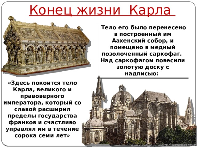Конец жизни Карла   Тело его было перенесено в построенный им Аахенский собор, и помещено в медный позолоченный саркофаг. Над саркофагом повесили золотую доску с надписью: «Здесь покоится тело Карла, великого и правоверного императора, который со славой расширил пределы государства франков и счастливо управлял им в течение сорока семи лет» Автор: Михайлова Н.М.- преподаватель МАОУ «Лицей № 21» 