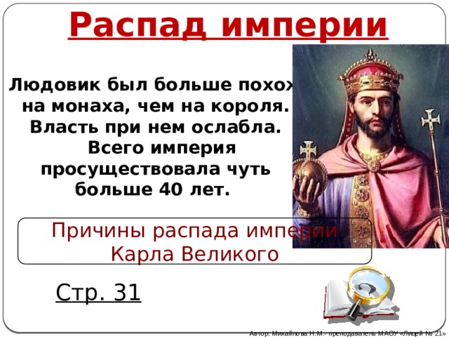 Распад империи Людовик был больше похож на монаха, чем на короля. Власть при нем ослабла.  Всего империя просуществовала чуть больше 40 лет. Причины распада империи Карла Великого Людовик Благочестивый С тр. 31 Автор: Михайлова Н.М.- преподаватель МАОУ «Лицей № 21» 