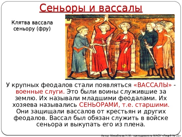 Сеньоры и вассалы Клятва вассала сеньору (фру) У крупных феодалов стали появляться «ВАССАЛЫ» - военные слуги. Это были воины служившие за землю. Их называли младшими феодалами. Их хозяева назывались СЕНЬОРАМИ, т.е. старшими. Они защищали вассалов от крестьян и других феодалов. Вассал был обязан служить в войске сеньора и выкупать его из плена. Автор: Михайлова Н.М.- преподаватель МАОУ «Лицей № 21» 
