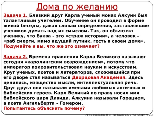 Дома по желанию Задача 1. Близкий друг Карла ученый монах Алкуин был талантливым учителем. Обучение он проводил в форме живой беседы, давая словам определения, заставлявшие учеников думать над их смыслом. Так, он объяснял ученику, что буква – это «страж истории», а человек – «раб смерти, мимо идущий путник, гость в своем доме». Подумайте и вы, что же это означает?   Задача 2.  Времена правления Карла Великого называют сегодня «каролингским возрождением», потому что император  покровительствовал наукам и искусствам. Круг ученых, поэтов и литераторов, сложившийся при его дворе стал называться Дворцовая Академия . Здесь ценились, изящество мысли, интеллектуальная речь. Друг друга они называли именами любимых античных и библейских героев. Карл Великий по праву носил имя библейского царя Давида. Алкуина называли Горацием, а поэта Ангильберта – Гомером. Попытайтесь объяснить почему? Автор: Михайлова Н.М.- преподаватель МАОУ «Лицей № 21» 