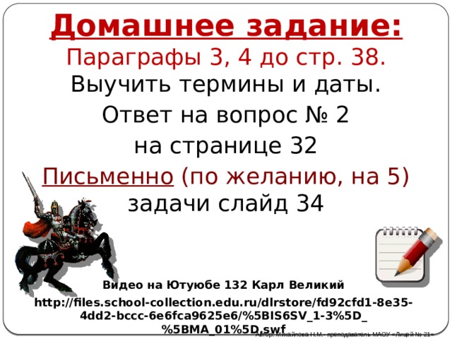 Домашнее задание: Параграфы 3, 4 до стр. 38. Выучить термины и даты. Ответ на вопрос № 2 на странице 32 Письменно (по желанию, на 5) задачи слайд 34 Видео на Ютуюбе 132 Карл Великий http://files.school-collection.edu.ru/dlrstore/fd92cfd1-8e35-4dd2-bccc-6e6fca9625e6/%5BIS6SV_1-3%5D_%5BMA_01%5D.swf Автор: Михайлова Н.М.- преподаватель МАОУ «Лицей № 21» 