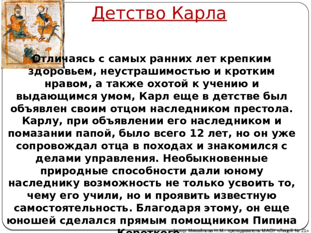 Детство Карла Отличаясь с самых ранних лет крепким здоровьем, неустрашимостью и кротким нравом, а также охотой к учению и выдающимся умом, Карл еще в детстве был объявлен своим отцом наследником престола. Карлу, при объявлении его наследником и помазании папой, было всего 12 лет, но он уже сопровождал отца в походах и знакомился с делами управления. Необыкновенные природные способности дали юному наследнику возможность не только усвоить то, чему его учили, но и проявить известную самостоятельность. Благодаря этому, он еще юношей сделался прямым помощником Пипина Короткого .   Автор: Михайлова Н.М.- преподаватель МАОУ «Лицей № 21» 