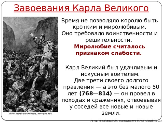Завоевания Карла Великого Время не позволяло королю быть кротким и миролюбивым. Оно требовало воинственности и решительности. Миролюбие считалось признаком слабости. Карл Великий был удачливым и искусным воителем. Две трети своего долгого правления — а это без малого 50 лет (768—814) — он провел в походах и сражениях, отвоевывая у соседей все новые и новые земли. Автор: Михайлова Н.М.- преподаватель МАОУ «Лицей № 21» 
