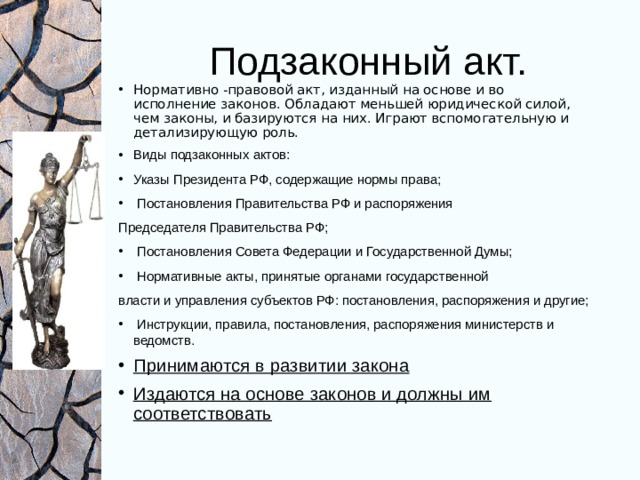Подзаконный акт. Нормативно - правовой акт, изданный на основе и во исполнение законов. Обладают меньшей юридической силой, чем законы, и базируются на них. Играют вспомогательную и детализирующую роль. Виды подзаконных актов: Указы Президента РФ, содержащие нормы права;  Постановления Правительства РФ и распоряжения Председателя Правительства РФ;  Постановления Совета Федерации и Государственной Думы;  Нормативные акты, принятые органами государственной власти и управления субъектов РФ: постановления, распоряжения и другие;  Инструкции, правила, постановления, распоряжения министерств и ведомств. Принимаются в развитии закона Издаются на основе законов и должны им соответствовать 