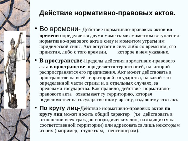 Действие нормативно-правовых актов.   Во времени-  Действие нормативно-правовых актов во времени определяется двумя моментами: моментом вступления нормативно-правового акта в силу и моментом утраты им юридической силы. Акт вступает в силу либо со временем, его принятия, либо с того времени, которое в нем указанно. В пространстве -Пределы  действия нормативно-правового акта в пространстве определяется территорией, на которой распространяется его предписания. Акт может действовать в пространстве на всей территорией государства, на какой - то определенной части страны и, в отдельных случаях, за пределами государства. Как правило, действие нормативно-правового акта охватывает ту территорию, которая подведомственна государственному органу, издавшему этот акт. По кругу лиц- Действие  нормативно-правовых актов по кругу лиц может носить общий характер (т.е. действовать в отношении всех граждан и юридических лиц, находящихся на соответственной территории) или адресоваться лишь некоторым из них (например, студентам, пенсионерам). 