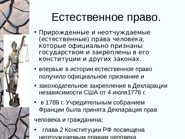 Естественное право. Прирожденные и неотчуждаемые (естественные) права человека, которые официально признаны государством и закреплены в его конституции и других законах. впервые в истории естественное право получило официальное признание и законодательное закрепление в Декларации независимости США от 4 июля1776 г.  в 1789 г. Учредительным собранием Франции была принята Декларация прав человека и гражданина;  глава 2 Конституции РФ посвящена неотчуждаемым правам человека. 