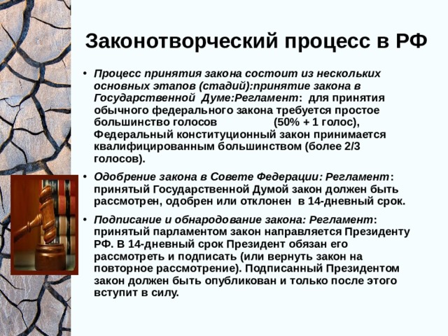 Законотворческий процесс в РФ Процесс принятия закона состоит из нескольких основных этапов (стадий):принятие закона в Государственной Думе:Регламент : для принятия обычного федерального закона требуется простое большинство голосов (50% + 1 голос), Федеральный конституционный закон принимается квалифицированным большинством (более 2/3 голосов). Одобрение закона в Совете Федерации: Регламент : принятый Государственной Думой закон должен быть рассмотрен, одобрен или отклонен в 14-дневный срок. Подписание и обнародование закона: Регламент : принятый парламентом закон направляется Президенту РФ. В 14-дневный срок Президент обязан его рассмотреть и подписать (или вернуть закон на повторное рассмотрение). Подписанный Президентом закон должен быть опубликован и только после этого вступит в силу.       