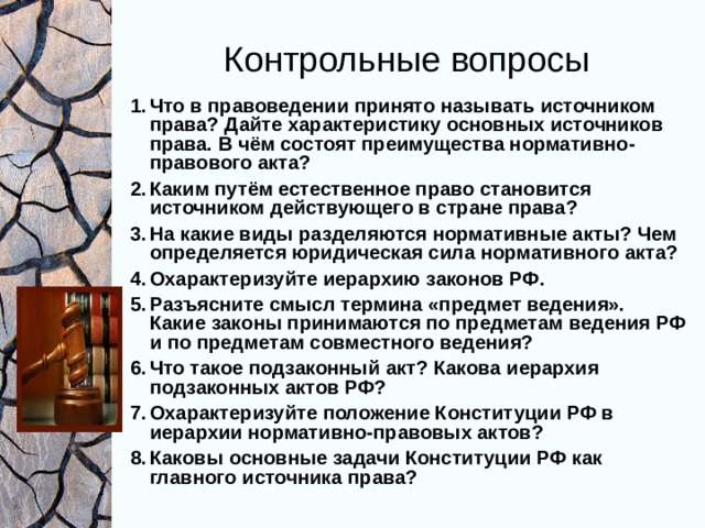 Контрольные вопросы Что в правоведении принято называть источником права? Дайте характеристику основных источников права. В чём состоят преимущества нормативно-правового акта? Каким путём естественное право становится источником действующего в стране права? На какие виды разделяются нормативные акты? Чем определяется юридическая сила нормативного акта? Охарактеризуйте иерархию законов РФ. Разъясните смысл термина «предмет ведения». Какие законы принимаются по предметам ведения РФ и по предметам совместного ведения? Что такое подзаконный акт? Какова иерархия подзаконных актов РФ? Охарактеризуйте положение Конституции РФ в иерархии нормативно-правовых актов? Каковы основные задачи Конституции РФ как главного источника права? 