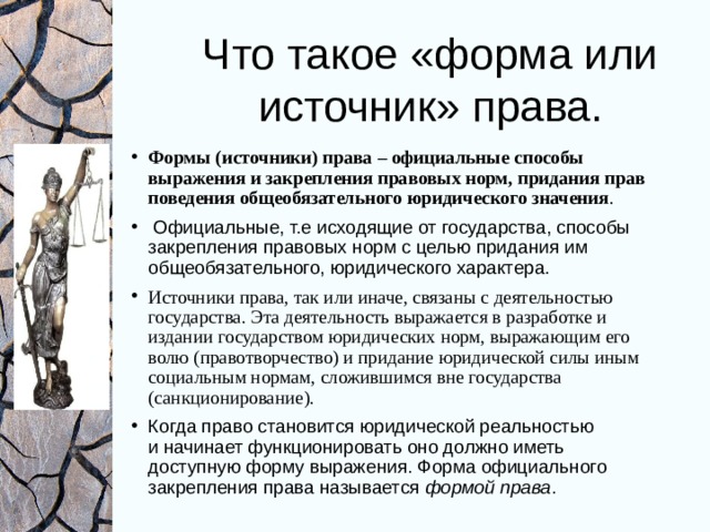Что такое «форма или источник» права. Формы (источники) права – официальные способы выражения и закрепления правовых норм, придания прав поведения общеобязательного юридического значения .  Официальные, т.е исходящие от государства, способы закрепления правовых норм с целью придания им общеобязательного, юридического характера. Источники права, так или иначе, связаны с деятельностью государства. Эта деятельность выражается в разработке и издании государством юридических норм, выражающим его волю (правотворчество) и придание юридической силы иным социальным нормам, сложившимся вне государства (санкционирование). Когда право становится юридической реальностью и начинает функционировать оно должно иметь доступную форму выражения. Форма официального закрепления права называется формой права . 