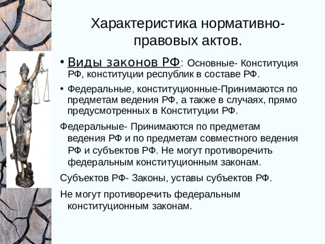 Характеристика нормативно-правовых актов. Виды законов РФ :  Основные- Конституция РФ, конституции республик в составе РФ. Федеральные, конституционные-Принимаются по предметам ведения РФ, а также в случаях, прямо предусмотренных в Конституции РФ. Федеральные- Принимаются по предметам ведения РФ и по предметам совместного ведения РФ и субъектов РФ. Не могут противоречить федеральным конституционным законам. Субъектов РФ- Законы, уставы субъектов РФ. Не могут противоречить федеральным конституционным законам. 