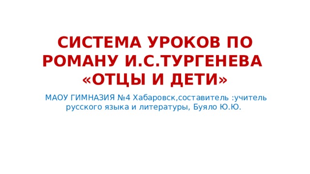 СИСТЕМА УРОКОВ ПО РОМАНУ И.С.ТУРГЕНЕВА  «ОТЦЫ И ДЕТИ»  МАОУ ГИМНАЗИЯ №4 Хабаровск,составитель :учитель русского языка и литературы, Буяло Ю.Ю. 