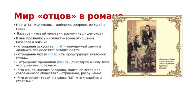 Мир «отцов» в романе Н.П. и П.П. Кирсановы – либералы дворяне, люди 40-х годов  Базаров – «новый человек», разночинец – демократ В чем проявилось нигилистическое отношение Базарова к жизни? - отрицание искусства (гл.6) – порядочный химик в двадцать раз полезнее всякого поэта. - отрицание любви (гл.6) – Ты проштудируй анатомию глаза… - отрицание принципов (гл.10) – действуем в силу того, что признаем полезным… - Что же, по мнению Базарова, полезнее всего для современного общества? – отрицание, разрушение. - Что отвечает герой на слова П.П., что «надобно и строить»? 
