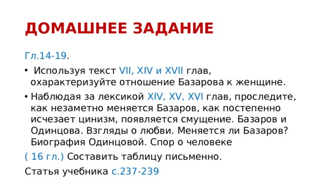 ДОМАШНЕЕ ЗАДАНИЕ Гл.14-19 .  Используя текст VII, XIV и ХVII глав, охарактеризуйте отношение Базарова к женщине. Наблюдая за лексикой XIV, XV, XVI глав, проследите, как незаметно меняется Базаров, как постепенно исчезает цинизм, появляется смущение. Базаров и Одинцова. Взгляды о любви. Меняется ли Базаров? Биография Одинцовой. Спор о человеке ( 16 гл.) Составить таблицу письменно. Статья учебника с.237-239  