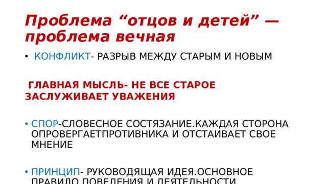 Проблема “отцов и детей” — проблема вечная  КОНФЛИКТ - РАЗРЫВ МЕЖДУ СТАРЫМ И НОВЫМ  ГЛАВНАЯ МЫСЛЬ- НЕ ВСЕ СТАРОЕ ЗАСЛУЖИВАЕТ УВАЖЕНИЯ СПОР -СЛОВЕСНОЕ СОСТЯЗАНИЕ.КАЖДАЯ СТОРОНА ОПРОВЕРГАЕТПРОТИВНИКА И ОТСТАИВАЕТ СВОЕ МНЕНИЕ ПРИНЦИП - РУКОВОДЯЩАЯ ИДЕЯ.ОСНОВНОЕ ПРАВИЛО ПОВЕДЕНИЯ И ДЕЯТЕЛЬНОСТИ. 